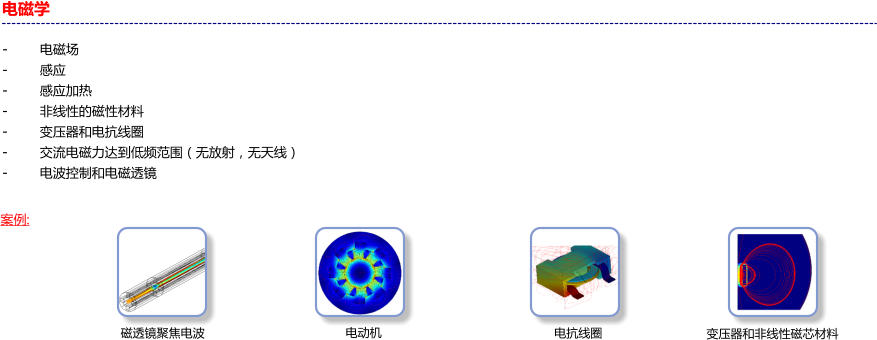 电磁学                                                      -       电磁场 -	感应 -	感应加热 -	非线性的磁性材料 -	变压器和电抗线圈 -	交流电磁力达到低频范围（无放射，无天线） -	电波控制和电磁透镜  案例: 电动机 磁透镜聚焦电波 变压器和非线性磁芯材料 电抗线圈