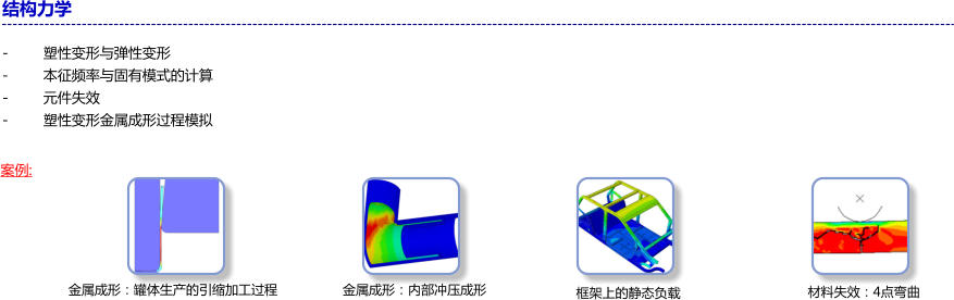 结构力学  -	塑性变形与弹性变形 -	本征频率与固有模式的计算 -	元件失效 -	塑性变形金属成形过程模拟 案例: 金属成形：罐体生产的引缩加工过程 金属成形：内部冲压成形 框架上的静态负载 材料失效：4点弯曲